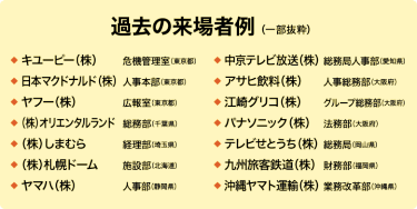 【過去の来場者例（一部抜粋）】キユーピー（株）：危機管理室（東京都）／日本マクドナルド（株）：人事本部（東京都）／ヤフー（株）：広報室（東京都）／（株）オリエンタルランド：総務部（千葉県）／（株）しまむら：経理部（埼玉県）／（株）札幌ドーム：施設部（北海道）／ヤマハ（株）：人事部（静岡県）／中京テレビ放送（株）：総務局人事部（愛知県）／アサヒ飲料（株）：人事総務部（大阪府）／江崎グリコ（株）：グループ総務部（大阪府）／パナソニック（株）：法務部（大阪府）／テレビせとうち（株）：総務局（岡山県）／九州旅客鉄道（株）：財務部（福岡県）／沖縄ヤマト運輸（株）：業務改革部（沖縄県）
