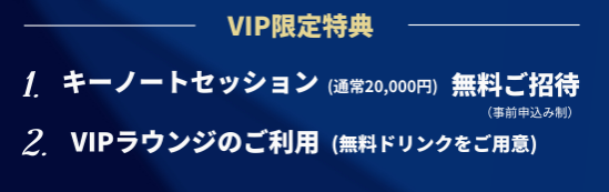 VIP特典　キーノートセッション（通常20,000円）無料ご招待、VIPラウンジのご利用（無料ドリンクをご用意）