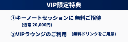 VIP限定特典：  1.キーノートセッション(通常20,000円)に  無料ご招待 (事前申込み制)  2.VIPラウンジのご利用(無料ドリンクをご用意)