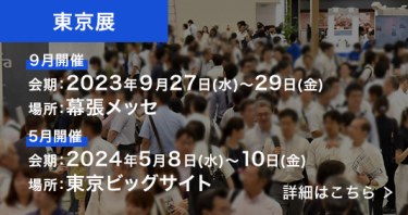 東京展　9月開催：2023年9月27日～29日、場所：幕張メッセ、5月開催：2024年5月8日～10日、場所：東京ビッグサイト