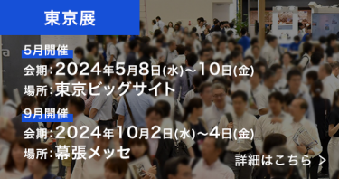 東京展　9月開催：2023年9月27日～29日、場所：幕張メッセ、5月開催：2024年5月8日～10日、場所：東京ビッグサイト