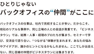 ひとりじゃない　バックオフィスの”仲間”がここに　バックオフィスの仕事は、社内で完結することが多い。だからこそ、他社のリアルな事例や、同じ立場の人との会話が貴重です。「ビジネスタウン」では、総務・人事・経理のプロたちが集まり、セミナーで学び、交流会で語り合い”つながる”体験が生まれます。あなたの悩みやアイデアが、誰かのヒントになるかもしれません。ここでしか出会えない、同じ目線の仲間がビジネスタウンには集まります。