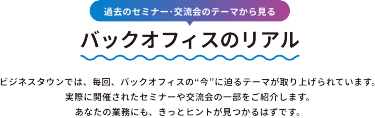 過去のセミナー・交流会のテーマから見る　バックオフィスのリアル　ビジネスタウンでは、毎回、バックオフィスの”今”に迫るテーマが取り上げられています。実際に開催されたセミナーや交流会の一部をご紹介します。あなたの業務にも、きっとヒントが見つかるはずです。