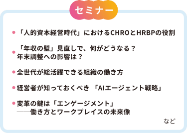 【セミナー】・「人的資本経営時代」におけるCHROとHRBPの役割・「年収の壁」見直しで、何がどうなる？年末調整への影響は？・前世代が活躍できる組織の働き方・経営者が知っておくべき「AIエージェント戦略」・変革のカギは「エンゲージメント」ー働き方とワークプレイスの未来像　など