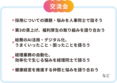 【交流会】・採用についての課題・悩みを人事同士で話そう・第3の賃上げ、福利厚生の取り組みを語り合おう・総務のAI活用・デジタル化、うまくいったこと・困ったことを語ろう・経理業務の自動化、効率化で生じる悩みを経理同士で語ろう・健康経営を推進する仲間と悩みを語り合おう　など