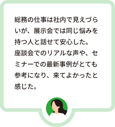 総務の仕事は社内で見えづらいが、展示会では同じ悩みを持つ人と話せて安心した。座談会でのリアルな声や、セミナーでの最新事例がとても参考になり、来てよかったと感じた。
