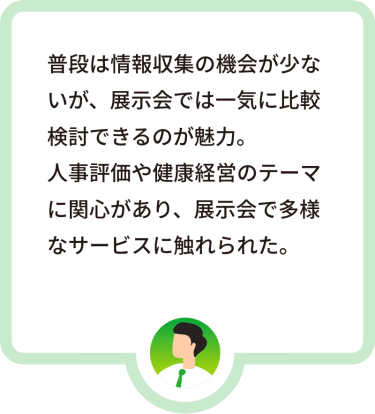 普段は情報収集の機会が少ないが、展示会では一気に比較検討できるのが魅力。人事評価や健康経営のテーマに関心があり、展示会で多様なサービスに触れられた。