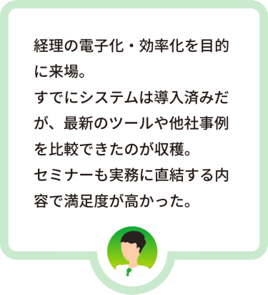 経理の電子化・効率化を目的に来場。すでにシステムは導入済みだが、最新のツールや他社事例を比較できたのが収穫。セミナーも実務に直結する内容で満足度が高かった。