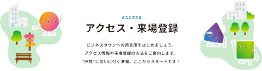 アクセス・来場登録　ビジネスタウンへの旅支度をはじめましょう。アクセス情報や来場登録の方法をご案内します。”仲間”に会いに行く準備、ここからスタートです！
