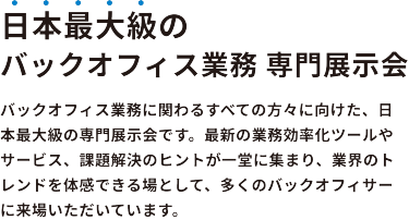 日本最大級のバックオフィス業務 専門展示会　バックオフィス業務に関わるすべての方々に向けた、日本最大級の専門展示会です。最新の業務効率化ツールやサービス、課題解決のヒントが一堂に集まり、業界のトレンドを体感できる場として、多くのバックオフィサーに来場いただいています。