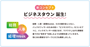 新コンセプト　ビジネスタウン誕生！　総務・人事・経理Weekは、ただの展示会じゃない。バックオフィサーのための街＝「ビジネスタウン」をコンセプトに、バックオフィサーの皆さまが、ワクワクしながら情報収集できる”街歩き”を楽しむような空間を創っていきます。街にある看板をモチーフにロゴも刷新しました。