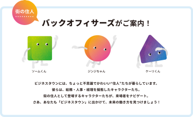 街の住人　バックオフィサーズがご案内！　ビジネスタウンには、ちょっと不思議でかわいい”住人”たちが暮らしています。彼らは、総務・人事・経理が擬態したキャラクターたち。街の住人として登場するキャラクターたちが、来場者をナビゲート。さあ、あなたも「ビジネスタウン」に出かけて、ミライの働き方を見つけましょう！