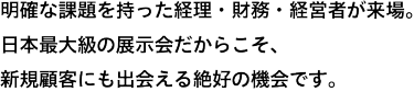 明確な課題を持った経理・財務・経営者が、約55,00名*来場。日本最大級の展示会だからこそ、新規顧客にも出会える絶好の機会です。