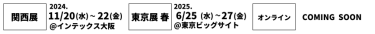 関西展 2022/11/16(水)～18(金)＠インテックス大阪、名古屋展2023/2/15(水)～17(金)＠ポートメッセなごや、東京展[春] 2023/5/10(水)～12(金)＠東京ビッグサイト