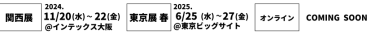 関西展 2022/11/16(水)～18(金)＠インテックス大阪、名古屋展2023/2/15(水)～17(金)＠ポートメッセなごや、東京展[春] 2023/5/10(水)～12(金)＠東京ビッグサイト