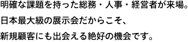 明確な課題を持った人事・総務・経営者が、約55,000名*来場。日本最大級の展示会だからこそ、新規顧客にも出会える絶好の機会です。