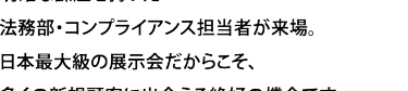 明確な課題を持った法務部・知財務の方が、約55,00名*来場。日本最大級の展示会だからこそ、新規顧客にも出会える絶好の機会です。