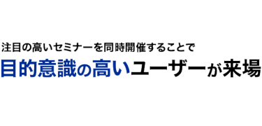 注目の高いセミナーを同時開催することで 目的意識の高いユーザーが来場