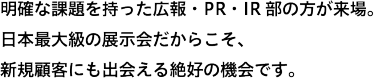 明確な課題を持った広報・IR部の方が、約55,00名*来場。日本最大級の展示会だからこそ、新規顧客にも出会える絶好の機会です。