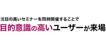 注目の高いセミナーを同時開催することで 目的意識の高いユーザーが来場