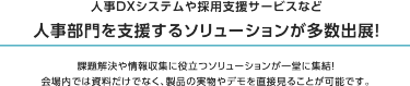 理由1 関西最大級！ バックオフィス向け展示会　本展は250社が出展するバックオフィス向けの展示会です。 働き方改革、テレワーク、人事管理・採用、福利厚生、防災・感染対策など 最新ソリューションが一堂に出展。 バックオフィスの課題を一挙に解決できる場です。