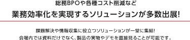 理由1 関西最大級！ バックオフィス向け展示会　本展は250社が出展するバックオフィス向けの展示会です。 働き方改革、テレワーク、人事管理・採用、福利厚生、防災・感染対策など 最新ソリューションが一堂に出展。 バックオフィスの課題を一挙に解決できる場です。