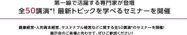理由3 セミナー全32講演を開催！　最新動向・事例を学べるセミナーを全32講演、連日開催いたします。 講師は第一線で活躍する専門家ばかりです。ぜひご聴講ください。