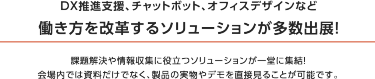 理由1 関西最大級！ バックオフィス向け展示会　本展は250社が出展するバックオフィス向けの展示会です。 働き方改革、テレワーク、人事管理・採用、福利厚生、防災・感染対策など 最新ソリューションが一堂に出展。 バックオフィスの課題を一挙に解決できる場です。