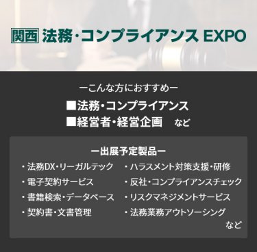 【法務・コンプライアンス EXPO】■法務・コンプライアンス ■経営者・経営企画　など（法務DX・リーガルテック、電子契約サービス、書籍検索・データベース、契約書・文書管理、ハラスメント対策支援・研修、反社・コンプライアンスチェック、リスクマネジメントサービス、法務業務アウトソーシング　など）