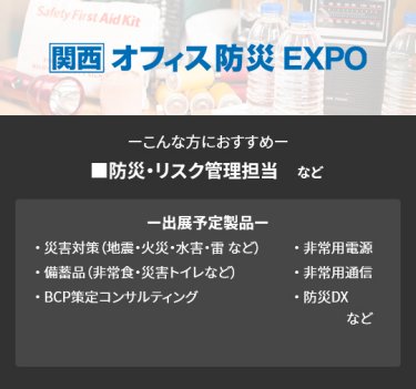 【オフィス防災EXPO】■防災・リスク管理担当　など（災害対策（地震・火災・水害・雷 など）、備蓄品（非常食・災害トイレなど）、非常用電源、BCP策定コンサルティング、非常用通信、防災DX　など）