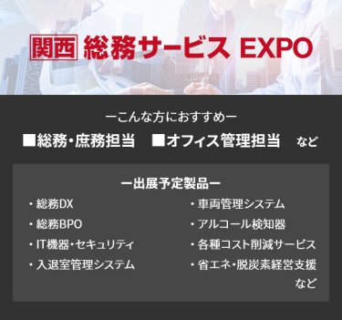 【総務サービス EXPO】■総務・庶務担当 ■オフィス管理担当　など　（総務DX、総務BPO、IT機器・セキュリティ、入退室管理システム、車両管理システム、アルコール検知器、各種コスト削減サービス、省エネ・脱炭素経営支援　など）