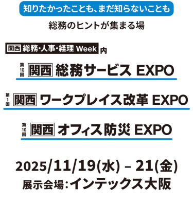 知りたかったことも、まだ知らないことも総務のヒントが集まる場東京　総務・人事・経理Week内　第19回総務サービスEXPO　第2回ワークプレイス改革EXPO　第23回オフィス防災EXPO　2025年９月１０日（水）～１２日（金）幕張メッセ