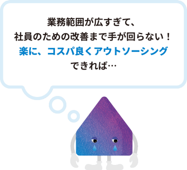 業務範囲が広すぎて、 社員のための改善まで手が回らない！ 楽に、コスパ良くアウトソーシング できれば…