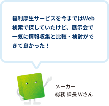 福利厚生サービスを今まではWeb検索で探していたけど、展示会で一気に情報収集と比較・検討ができて良かった！　メーカー 総務 課長 Wさん