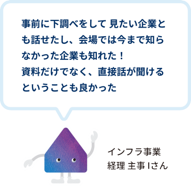 事前に下調べをして 見たい企業とも話せたし、会場では今まで知らなかった企業も知れた！ 資料だけでなく、直接話が聞けるということも良かった　インフラ事業 経理 主事 Iさん
