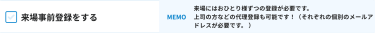 来場事前登録をする [MEMO]来場にはおひとり様ずつの登録が必要です。 上司の方などの代理登録も可能です！（それぞれの個別のメールアドレスが必要です。 ）