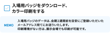 入場用バッジをダウンロード、 カラー印刷をする [MEMO]入場用バッジのデータは、会期２週間前を目安にご登録いただいたメールアドレス宛てにお送りいたします。 印刷環境がない方は、展示会場でも印刷が可能です。