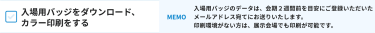 入場用バッジをダウンロード、 カラー印刷をする [MEMO]入場用バッジのデータは、会期２週間前を目安にご登録いただいたメールアドレス宛てにお送りいたします。 印刷環境がない方は、展示会場でも印刷が可能です。