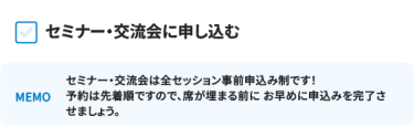 セミナー・交流会に申し込む [MEMO]セミナー・交流会は全セッション事前申込み制です！ 予約は先着順ですので、席が埋まる前に お早めに申込みを完了させましょう。
