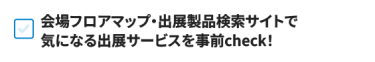 会場フロアマップ・出展製品検索サイトで 気になる出展サービスを事前check！