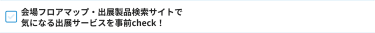 会場フロアマップ・出展製品検索サイトで 気になる出展サービスを事前check！