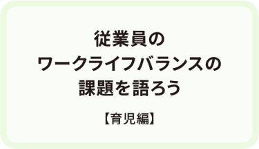 従業員の ワークライフバランスの 課題を語ろう　【育児編】