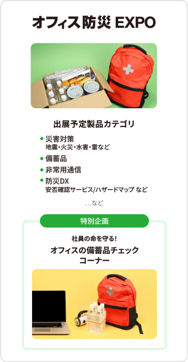 オフィス防災EXPO　出展予定製品カテゴリ：・災害対策（地震・火災・水害・雷など）・備蓄品・非常用通信・防災DX（安否確認サービス・ハザードマップなど）　…など　[特別企画]社員の命を守る！オフィスの備蓄品チェック コーナー