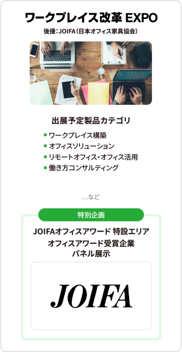 ワークプレイス改革EXPO　出展予定製品カテゴリ：・ワークプレイス構築・オフィスソリューション・リモートオフィス・オフィス活用・働き方コンサルティング　…など　[特別企画] JOIFAオフィスアワード 特設エリア オフィスアワード受賞企業 パネル展示