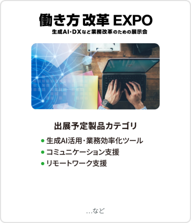 働き方改革EXPO　出展予定製品カテゴリ：●生成AI活用・業務効率化ツール ●コミュニケーション支援、 ●リモートワーク支援　など