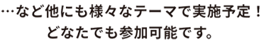 …など他にも様々なテーマで実施予定！ どなたでも参加可能です。