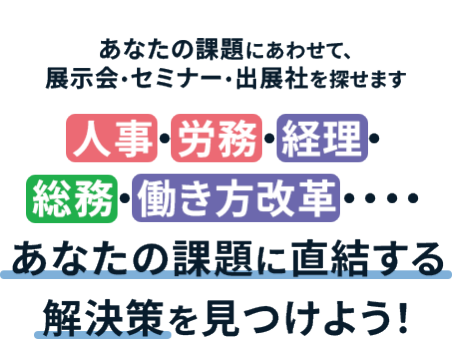 ＼　あなたの課題にあわせて、展示会・セミナー・出展社を探せます ／ 人事・労務・経理・総務・働き方改革・・・・ あなたの課題に直結する解決策を見つけよう！