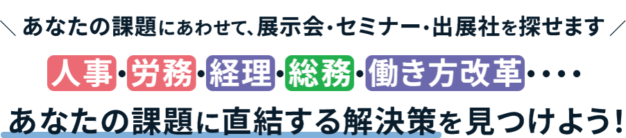＼　あなたの課題にあわせて、展示会・セミナー・出展社を探せます ／ 人事・労務・経理・総務・働き方改革・・・・ あなたの課題に直結する解決策を見つけよう！