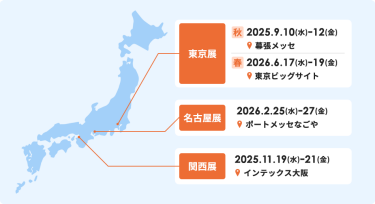 【東京秋展】2025.9.10(水)ー12(金)、幕張メッセ【東京春展】　2026.6.17(水)ー19(金)、東京ビッグサイト　【名古屋展】　2026.2.25(水)ー27(金)、ポートメッセなごや【関西展】2025.11.19(水)ー21(金)、インテックス大阪