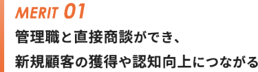 メリット①管理職と直接商談ができ、 新規顧客の獲得や認知向上につながる